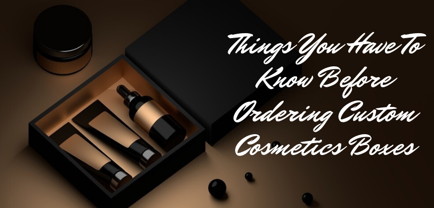 Things You have to Know Before Ordering Custom Cosmetics Boxes